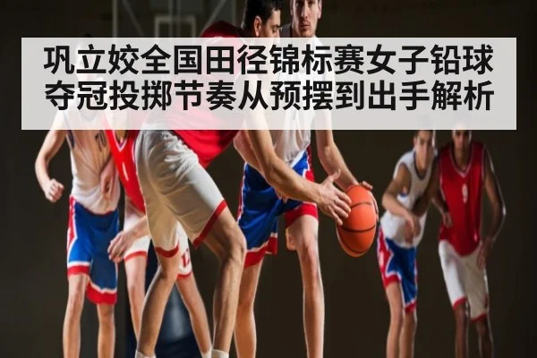 巩立姣全国田径锦标赛女子铅球夺冠投掷节奏从预摆到出手解析