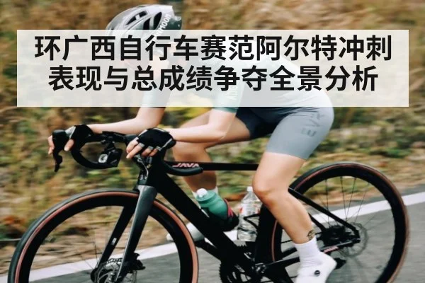 环广西自行车赛范阿尔特冲刺表现与总成绩争夺全景分析