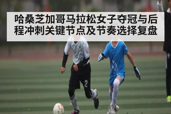 哈桑芝加哥马拉松女子夺冠与后程冲刺关键节点及节奏选择复盘