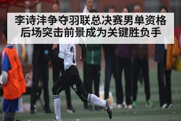 李诗沣争夺羽联总决赛男单资格后场突击前景成为关键胜负手
